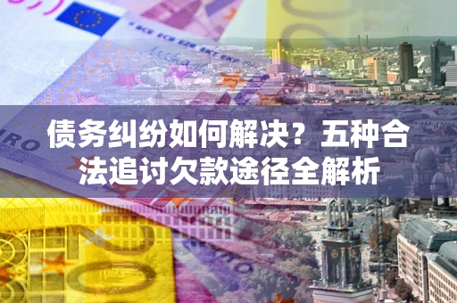 北京债务纠纷如何解决？五种合法追讨欠款途径全解析