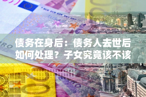 北京债务在身后：债务人去世后如何处理？子女究竟该不该还钱？