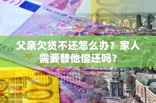 北京父亲欠贷不还怎么办？家人需要替他偿还吗？